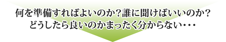 何を準備すればよいのか？誰に聞けばいいのか？どうしたら良いのかまったく分からない・・・